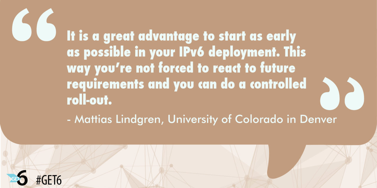 “It is a great advantage to start as early as possible in your IPv6 deployment. This way you’re not forced to react to future requirements and you can do a controlled roll-out.”