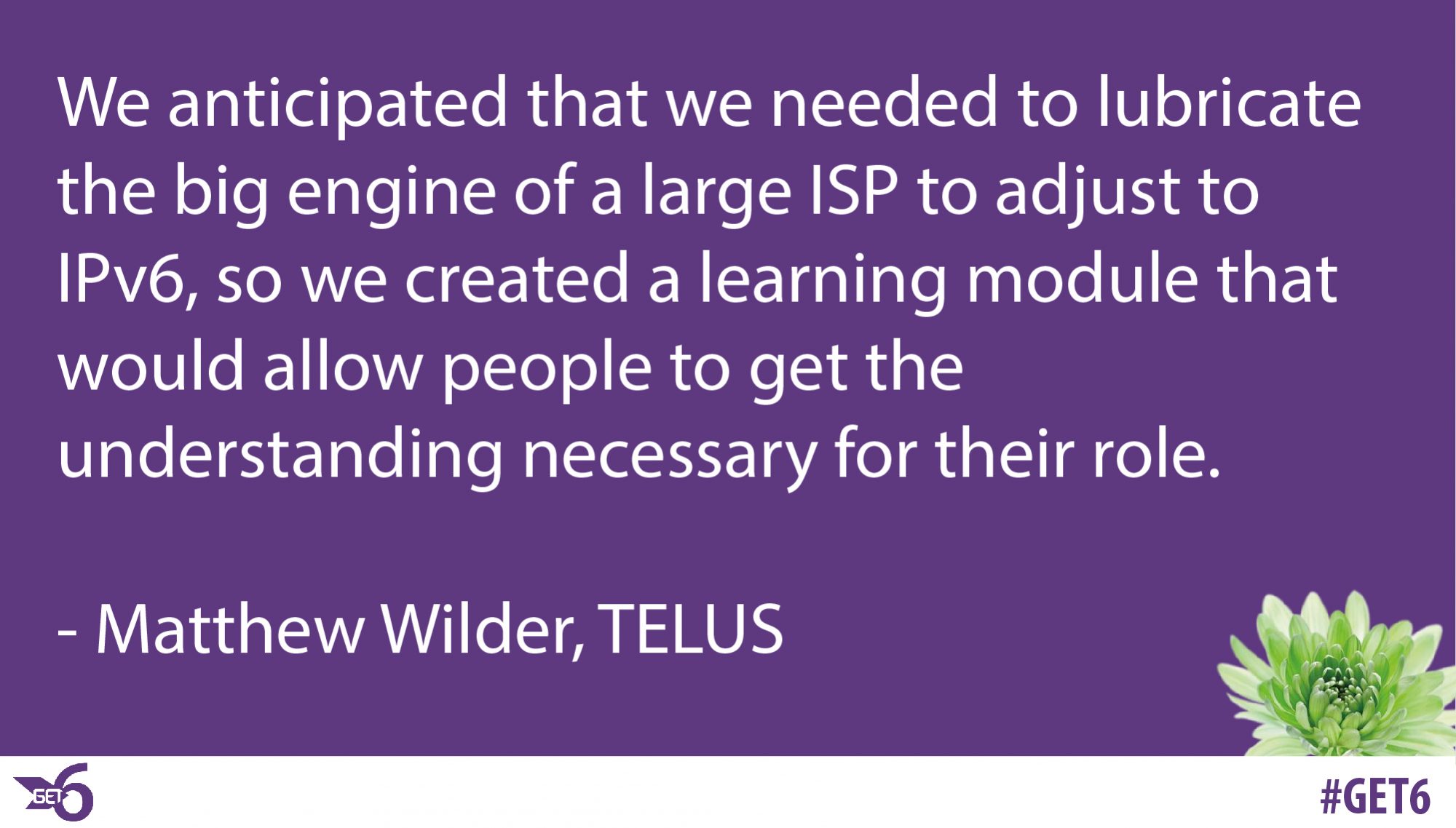 &ldquo;We anticipated that we needed to lubricate the big engine of a large ISP to adjust to IPv6, so we created a learning module that would allow people to get the understanding necessary for their role.&rdquo;